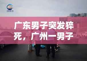 广东男子突发猝死，广州一男子猝死 
