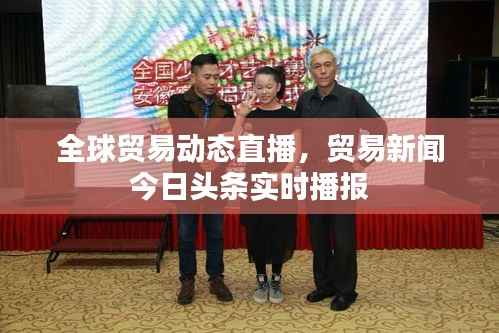 全球贸易动态直播,贸易新闻今日头条实时播报