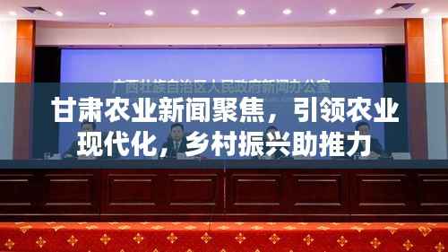 甘肃农业新闻聚焦，引领农业现代化，乡村振兴助推力