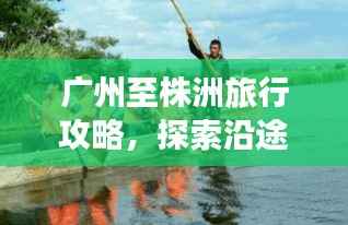 广州至株洲旅行攻略，探索沿途美景与体验精彩之旅！