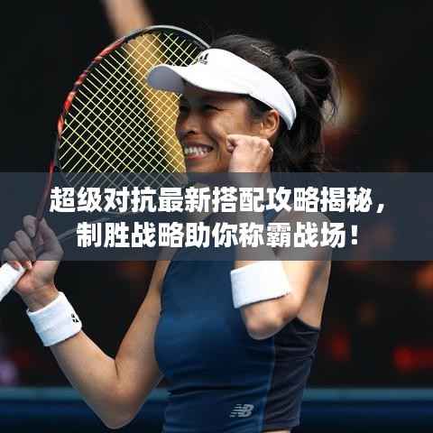 超级对抗最新搭配攻略揭秘,制胜战略助你称霸战场!